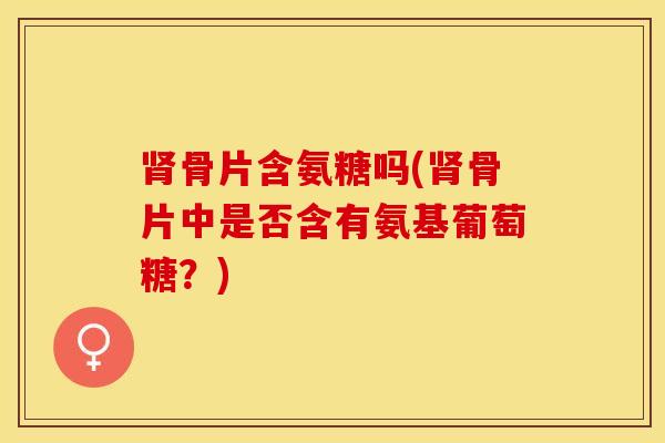 肾骨片含氨糖吗(肾骨片中是否含有氨基葡萄糖？)-第1张图片-关节保镖