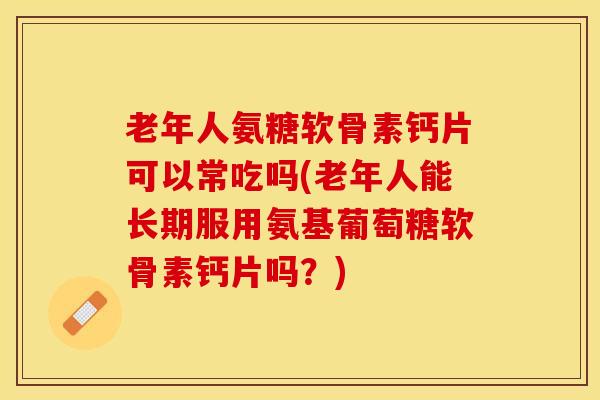老年人氨糖软骨素钙片可以常吃吗(老年人能长期服用氨基葡萄糖软骨素钙片吗？)-第1张图片-关节保镖