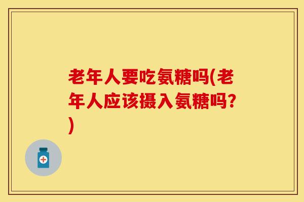 老年人要吃氨糖吗(老年人应该摄入氨糖吗？)-第1张图片-关节保镖