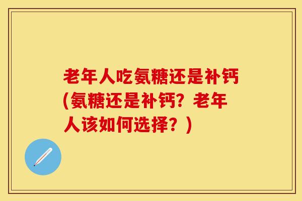 老年人吃氨糖还是补钙(氨糖还是补钙？老年人该如何选择？)-第1张图片-关节保镖