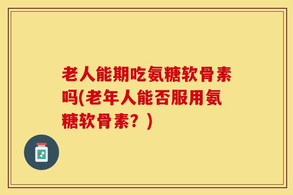 老人能期吃氨糖软骨素吗(老年人能否服用氨糖软骨素？)-第1张图片-关节保镖