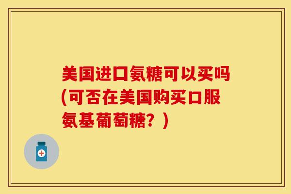 美国进囗氨糖可以买吗(可否在美国购买口服氨基葡萄糖？)-第1张图片-关节保镖