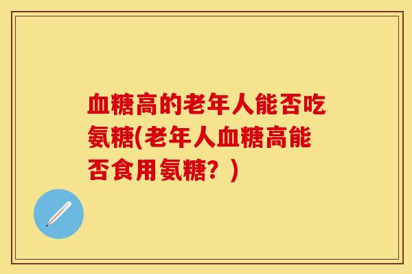 血糖高的老年人能否吃氨糖(老年人血糖高能否食用氨糖？)-第1张图片-关节保镖