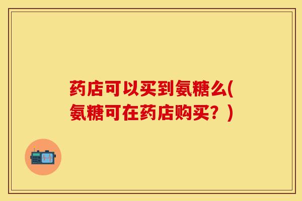 药店可以买到氨糖么(氨糖可在药店购买？)-第1张图片-关节保镖