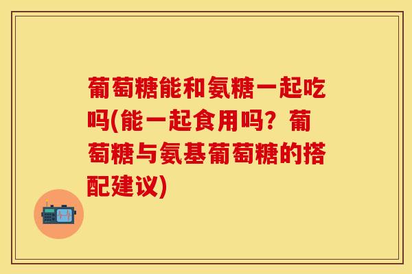 葡萄糖能和氨糖一起吃吗(能一起食用吗？葡萄糖与氨基葡萄糖的搭配建议)-第1张图片-关节保镖