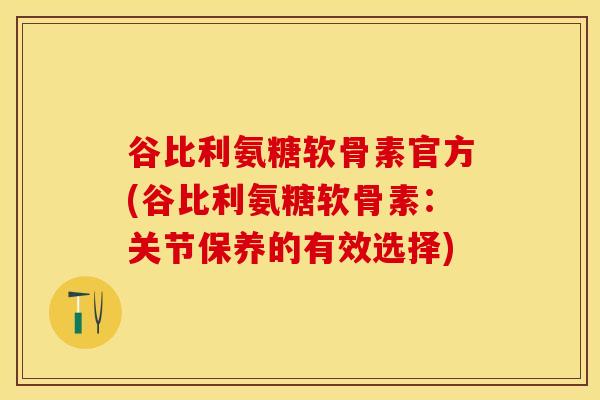 谷比利氨糖软骨素官方(谷比利氨糖软骨素：关节保养的有效选择)-第1张图片-关节保镖