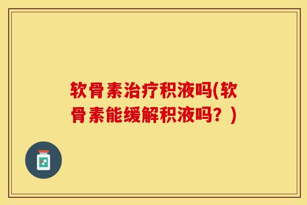 软骨素治疗积液吗(软骨素能缓解积液吗？)-第1张图片-关节保镖