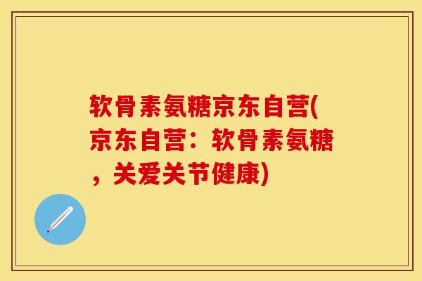 软骨素氨糖京东自营(京东自营：软骨素氨糖，关爱关节健康)-第1张图片-关节保镖