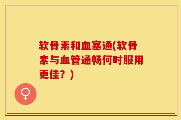 软骨素和血塞通(软骨素与血管通畅何时服用更佳？)-第1张图片-关节保镖