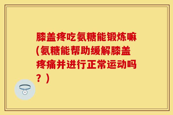 膝盖疼吃氨糖能锻炼嘛(氨糖能帮助缓解膝盖疼痛并进行正常运动吗？)-第1张图片-关节保镖