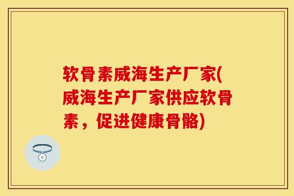 软骨素威海生产厂家(威海生产厂家供应软骨素，促进健康骨骼)-第1张图片-关节保镖
