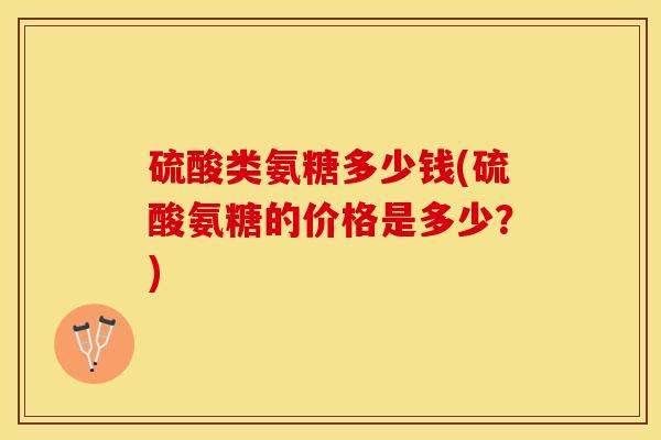 硫酸类氨糖多少钱(硫酸氨糖的价格是多少？)-第1张图片-关节保镖