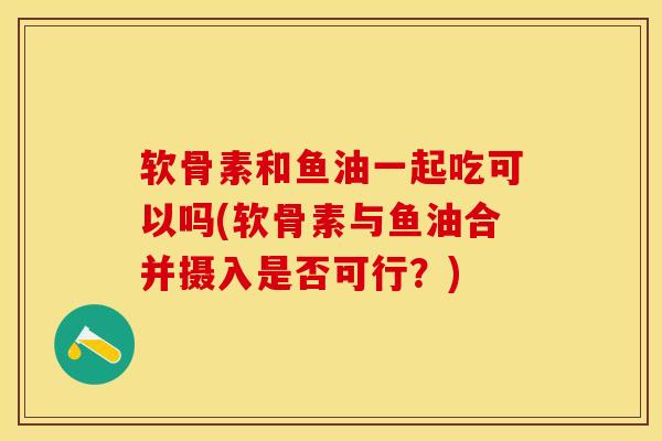 软骨素和鱼油一起吃可以吗(软骨素与鱼油合并摄入是否可行？)-第1张图片-关节保镖