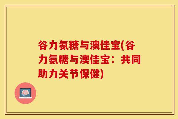 谷力氨糖与澳佳宝(谷力氨糖与澳佳宝：共同助力关节保健)-第1张图片-关节保镖
