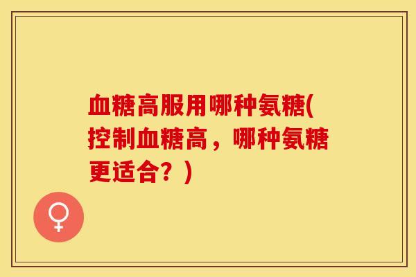血糖高服用哪种氨糖(控制血糖高，哪种氨糖更适合？)-第1张图片-关节保镖