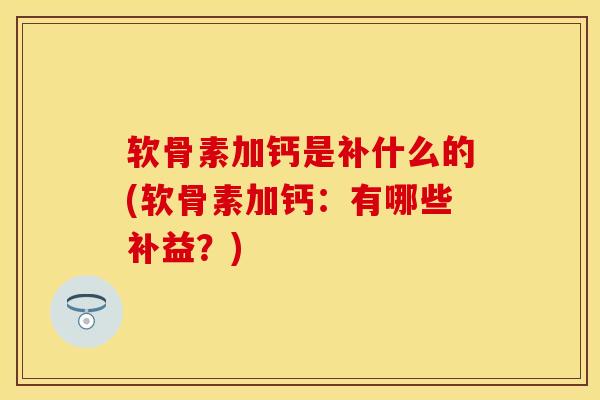 软骨素加钙是补什么的(软骨素加钙：有哪些补益？)-第1张图片-关节保镖