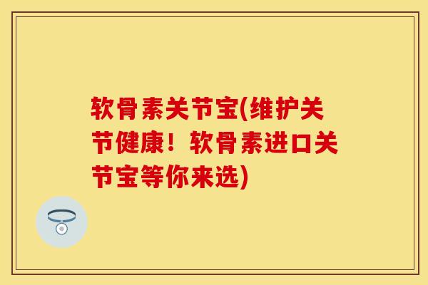 软骨素关节宝(维护关节健康！软骨素进口关节宝等你来选)-第1张图片-关节保镖