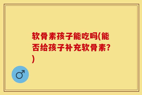 软骨素孩子能吃吗(能否给孩子补充软骨素？)-第1张图片-关节保镖