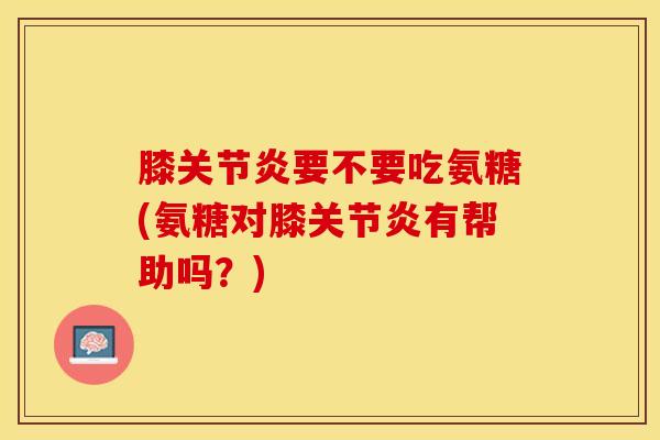 膝关节炎要不要吃氨糖(氨糖对膝关节炎有帮助吗？)-第1张图片-关节保镖