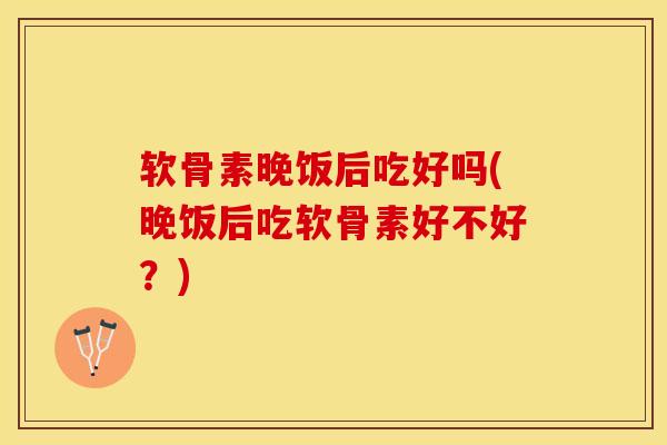 软骨素晚饭后吃好吗(晚饭后吃软骨素好不好？)-第1张图片-关节保镖