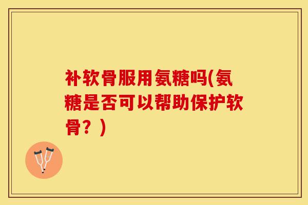 补软骨服用氨糖吗(氨糖是否可以帮助保护软骨？)-第1张图片-关节保镖