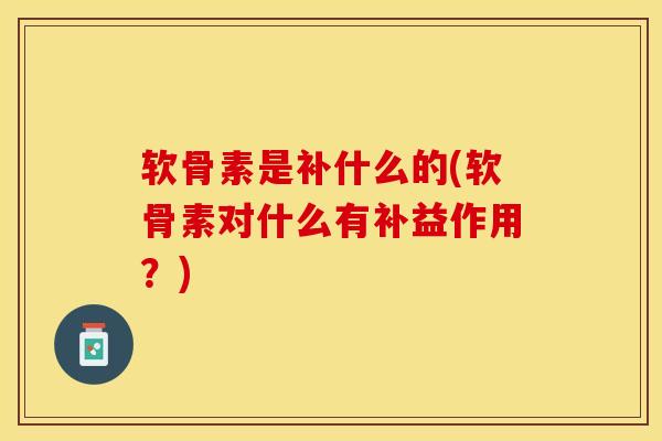 软骨素是补什么的(软骨素对什么有补益作用？)-第1张图片-关节保镖