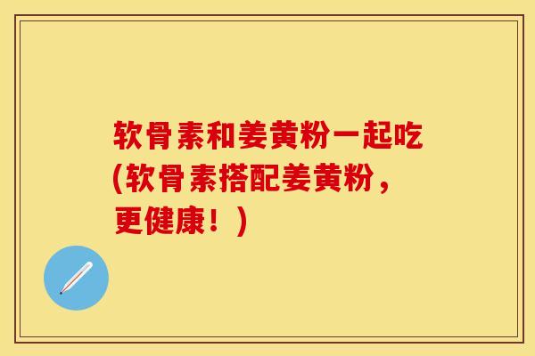 软骨素和姜黄粉一起吃(软骨素搭配姜黄粉，更健康！)-第1张图片-关节保镖