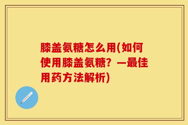 膝盖氨糖怎么用(如何使用膝盖氨糖？—最佳用药方法解析)-第1张图片-关节保镖