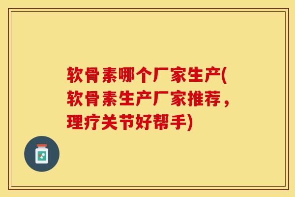 软骨素哪个厂家生产(软骨素生产厂家推荐，理疗关节好帮手)-第1张图片-关节保镖