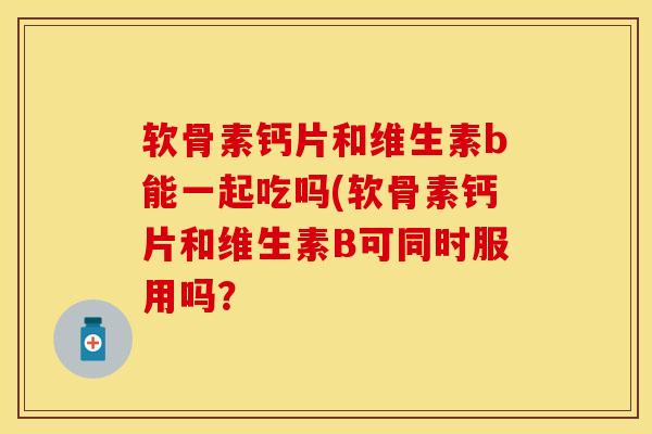软骨素钙片和维生素b能一起吃吗(软骨素钙片和维生素B可同时服用吗？-第1张图片-关节保镖