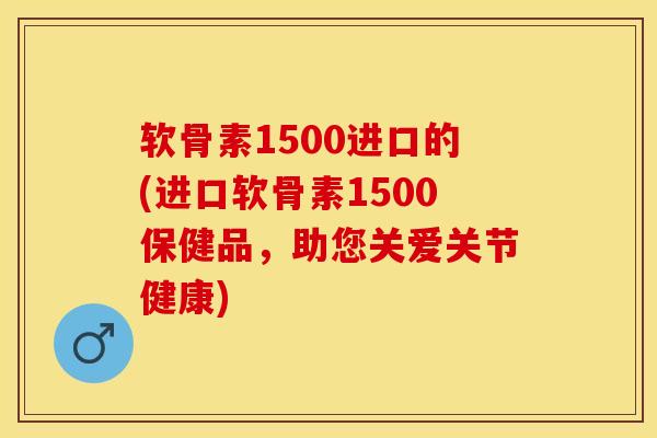 软骨素1500进口的(进口软骨素1500保健品，助您关爱关节健康)-第1张图片-关节保镖