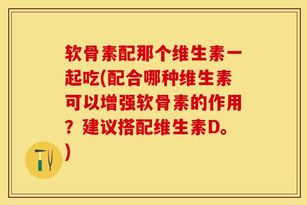 软骨素配那个维生素一起吃(配合哪种维生素可以增强软骨素的作用？建议搭配维生素D。)-第1张图片-关节保镖