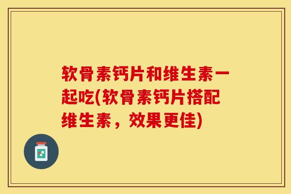 软骨素钙片和维生素一起吃(软骨素钙片搭配维生素，效果更佳)-第1张图片-关节保镖