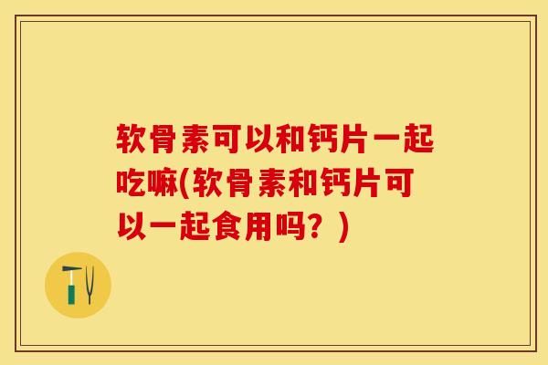 软骨素可以和钙片一起吃嘛(软骨素和钙片可以一起食用吗？)-第1张图片-关节保镖