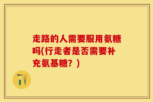 走路的人需要服用氨糖吗(行走者是否需要补充氨基糖？)-第1张图片-关节保镖
