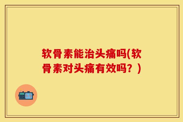 软骨素能治头痛吗(软骨素对头痛有效吗？)-第1张图片-关节保镖