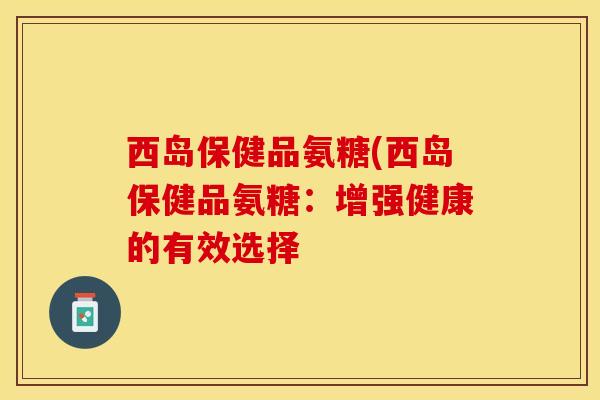 西岛保健品氨糖(西岛保健品氨糖：增强健康的有效选择-第1张图片-关节保镖