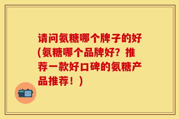 请问氨糖哪个牌子的好(氨糖哪个品牌好？推荐一款好口碑的氨糖产品推荐！)-第1张图片-关节保镖
