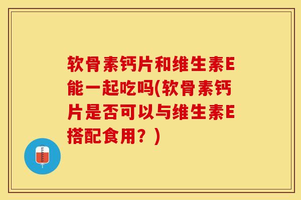 软骨素钙片和维生素E能一起吃吗(软骨素钙片是否可以与维生素E搭配食用？)-第1张图片-关节保镖