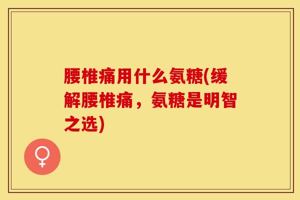 腰椎痛用什么氨糖(缓解腰椎痛，氨糖是明智之选)-第1张图片-关节保镖
