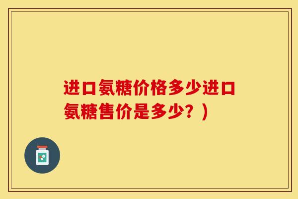 进口氨糖价格多少进口氨糖售价是多少？)-第1张图片-关节保镖