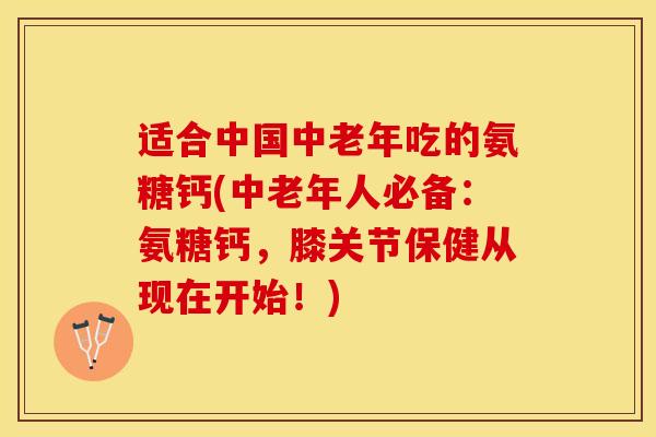 适合中国中老年吃的氨糖钙(中老年人必备：氨糖钙，膝关节保健从现在开始！)-第1张图片-关节保镖