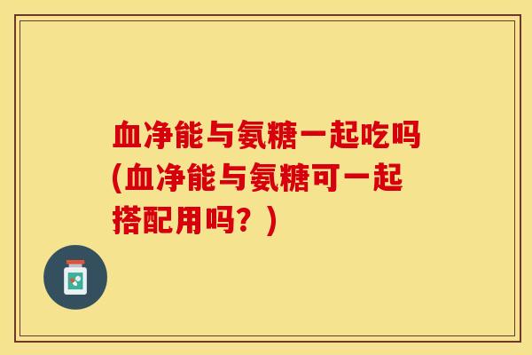 血净能与氨糖一起吃吗(血净能与氨糖可一起搭配用吗？)-第1张图片-关节保镖