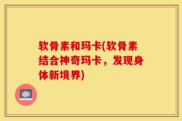 软骨素和玛卡(软骨素结合神奇玛卡，发现身体新境界)-第1张图片-关节保镖