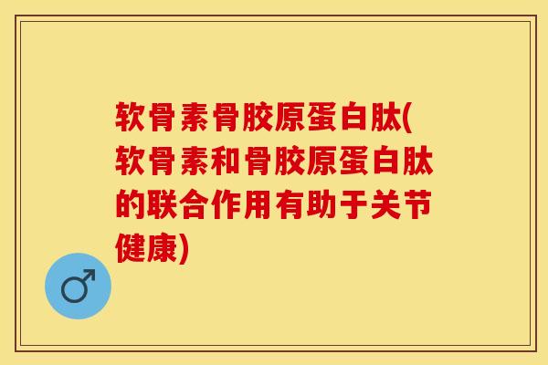 软骨素骨胶原蛋白肽(软骨素和骨胶原蛋白肽的联合作用有助于关节健康)-第1张图片-关节保镖
