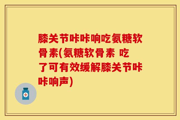 膝关节咔咔响吃氨糖软骨素(氨糖软骨素 吃了可有效缓解膝关节咔咔响声)-第1张图片-关节保镖