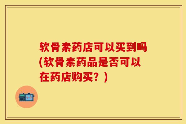 软骨素药店可以买到吗(软骨素药品是否可以在药店购买？)-第1张图片-关节保镖