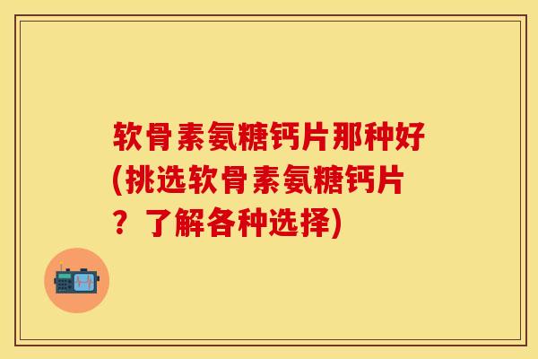 软骨素氨糖钙片那种好(挑选软骨素氨糖钙片？了解各种选择)-第1张图片-关节保镖