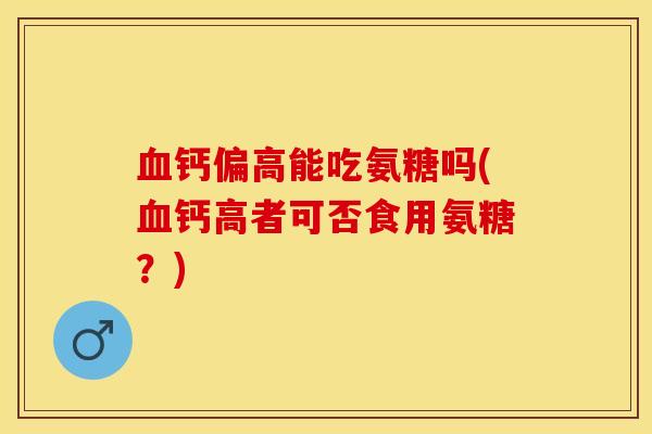 血钙偏高能吃氨糖吗(血钙高者可否食用氨糖？)-第1张图片-关节保镖