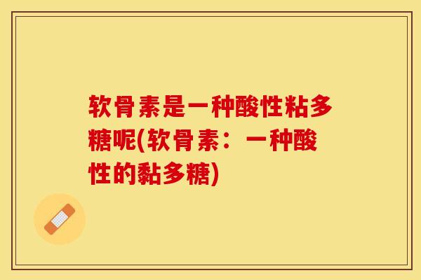 软骨素是一种酸性粘多糖呢(软骨素：一种酸性的黏多糖)-第1张图片-关节保镖